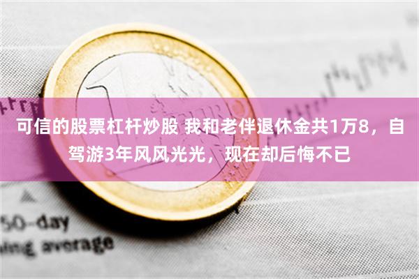 可信的股票杠杆炒股 我和老伴退休金共1万8，自驾游3年风风光光，现在却后悔不已