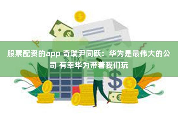 股票配资的app 奇瑞尹同跃：华为是最伟大的公司 有幸华为带着我们玩