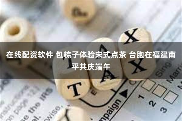 在线配资软件 包粽子体验宋式点茶 台胞在福建南平共庆端午