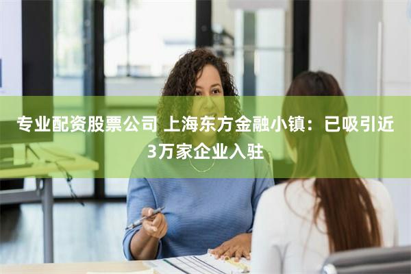 专业配资股票公司 上海东方金融小镇：已吸引近3万家企业入驻