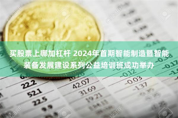 买股票上哪加杠杆 2024年首期智能制造暨智能装备发展建设系列公益培训班成功举办