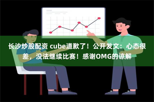 长沙炒股配资 cube道歉了！公开发文：心态很差，没法继续比赛！感谢OMG的谅解