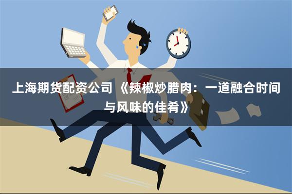 上海期货配资公司 《辣椒炒腊肉：一道融合时间与风味的佳肴》