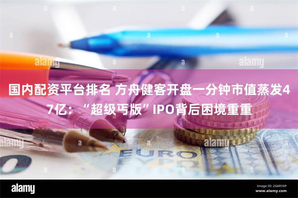 国内配资平台排名 方舟健客开盘一分钟市值蒸发47亿：“超级丐版”IPO背后困境重重