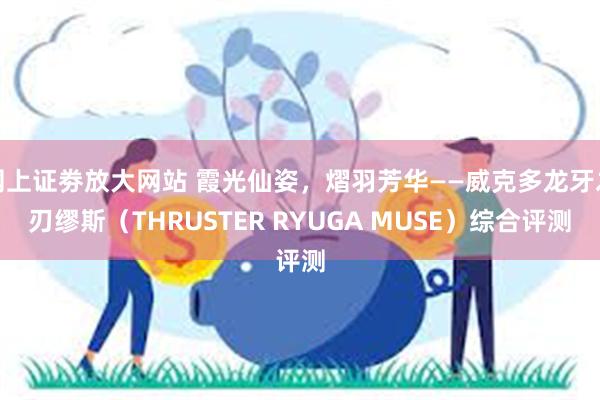 网上证劵放大网站 霞光仙姿，熠羽芳华——威克多龙牙之刃缪斯（THRUSTER RYUGA MUSE）综合评测