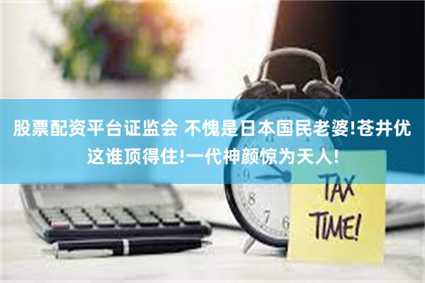 股票配资平台证监会 不愧是日本国民老婆!苍井优这谁顶得住!一代神颜惊为天人!