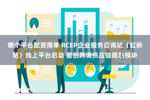 哪个平台配资简单 RCEP企业服务咨询站（虹桥站）线上平台启动 首创跨境供应链规划模块