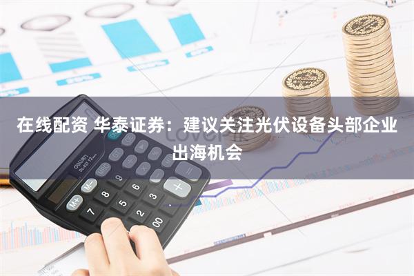 在线配资 华泰证券：建议关注光伏设备头部企业出海机会