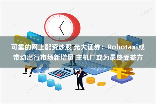 可靠的网上配资炒股 光大证券：Robotaxi或带动出行市场新增量 主机厂或为最终受益方