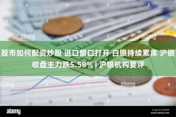 股市如何配资炒股 进口窗口打开 白银持续累库 沪银收盘主力跌5.58% | 沪银机构要评