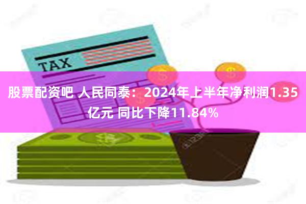 股票配资吧 人民同泰：2024年上半年净利润1.35亿元 同比下降11.84%