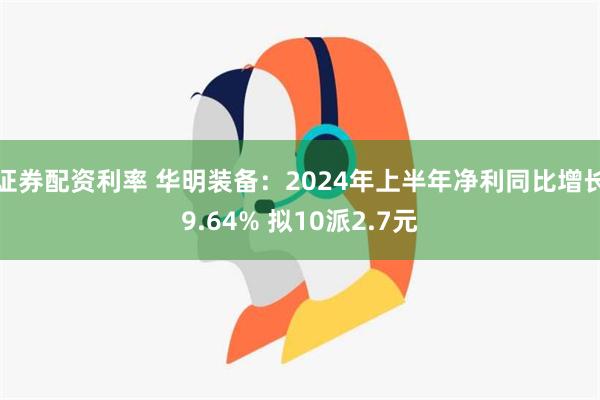 证券配资利率 华明装备：2024年上半年净利同比增长9.64% 拟10派2.7元