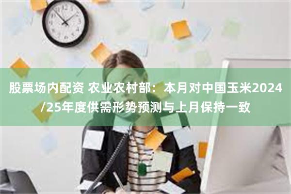 股票场内配资 农业农村部：本月对中国玉米2024/25年度供需形势预测与上月保持一致