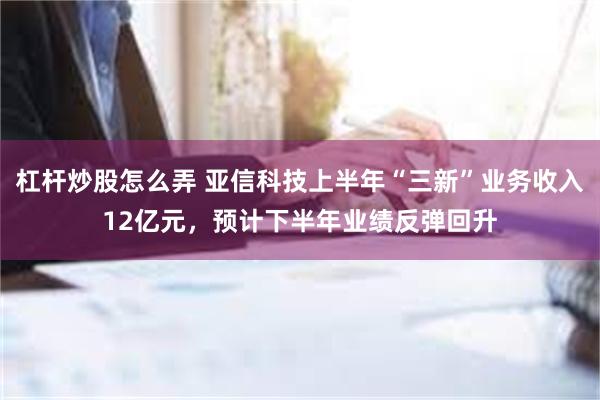 杠杆炒股怎么弄 亚信科技上半年“三新”业务收入12亿元，预计下半年业绩反弹回升