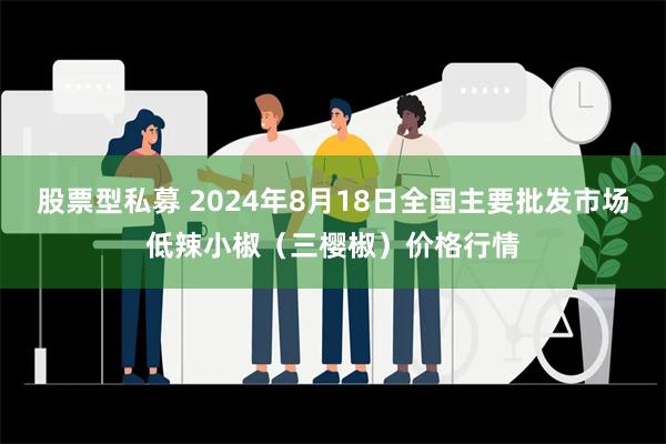 股票型私募 2024年8月18日全国主要批发市场低辣小椒（三樱椒）价格行情