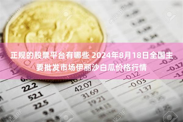 正规的股票平台有哪些 2024年8月18日全国主要批发市场伊丽沙白瓜价格行情