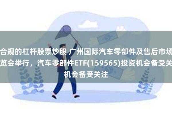 合规的杠杆股票炒股 广州国际汽车零部件及售后市场展览会举行，汽车零部件ETF(159565)投资机会备受关注