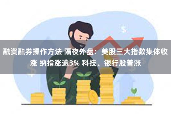 融资融券操作方法 隔夜外盘：美股三大指数集体收涨 纳指涨逾3% 科技、银行股普涨