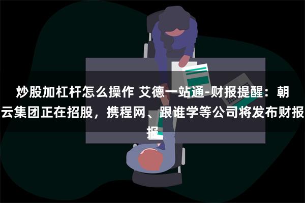 炒股加杠杆怎么操作 艾德一站通-财报提醒：朝云集团正在招股，携程网、跟谁学等公司将发布财报