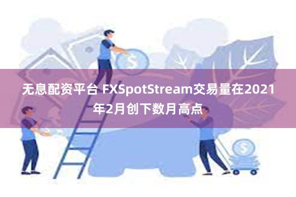 无息配资平台 FXSpotStream交易量在2021年2月创下数月高点