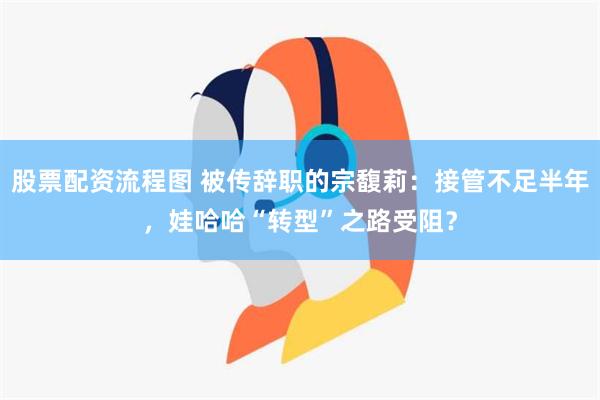 股票配资流程图 被传辞职的宗馥莉：接管不足半年，娃哈哈“转型”之路受阻？