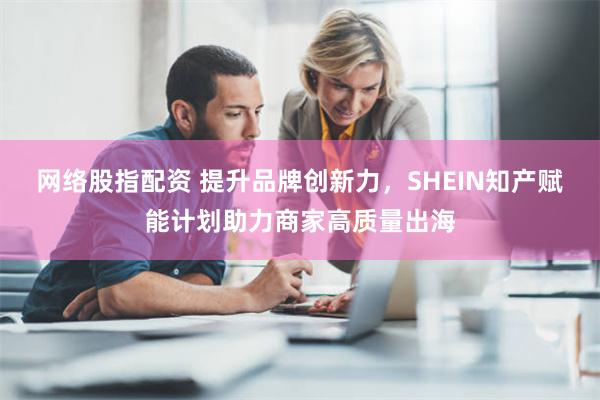 网络股指配资 提升品牌创新力，SHEIN知产赋能计划助力商家高质量出海