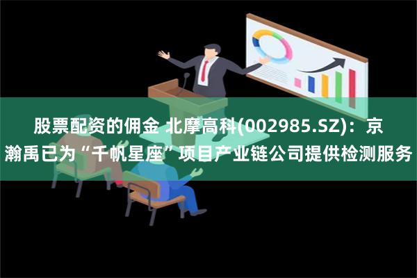 股票配资的佣金 北摩高科(002985.SZ)：京瀚禹已为“千帆星座”项目产业链公司提供检测服务