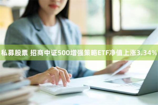 私募股票 招商中证500增强策略ETF净值上涨3.34%