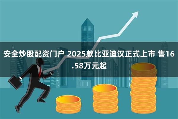 安全炒股配资门户 2025款比亚迪汉正式上市 售16.58万元起