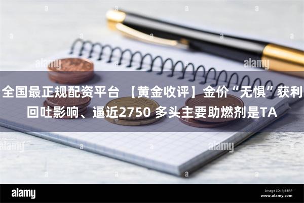 全国最正规配资平台 【黄金收评】金价“无惧”获利回吐影响、逼近2750 多头主要助燃剂是TA