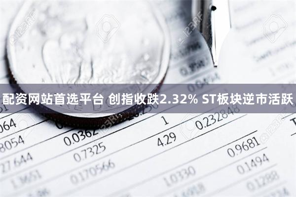 配资网站首选平台 创指收跌2.32% ST板块逆市活跃