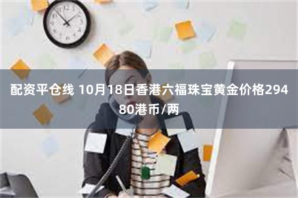 配资平仓线 10月18日香港六福珠宝黄金价格29480港币/两