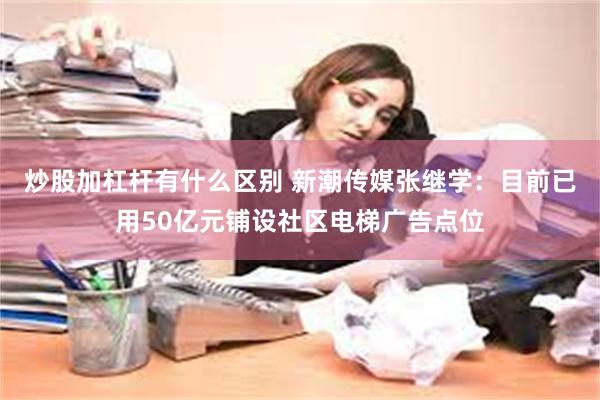 炒股加杠杆有什么区别 新潮传媒张继学：目前已用50亿元铺设社区电梯广告点位