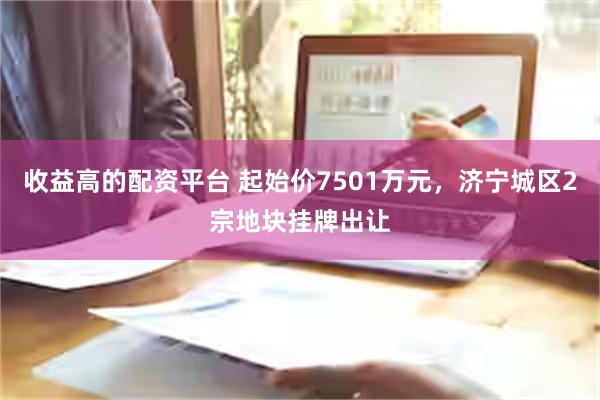 收益高的配资平台 起始价7501万元，济宁城区2宗地块挂牌出让