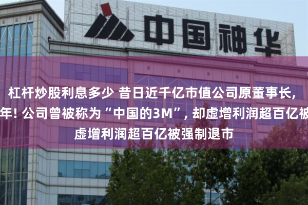 杠杆炒股利息多少 昔日近千亿市值公司原董事长, 被判刑15年! 公司曾被称为“中国的3M”, 却虚增利润超百亿被强制退市