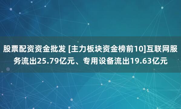 股票配资资金批发 [主力板块资金榜前10]互联网服务流出25.79亿元、专用设备流出19.63亿元