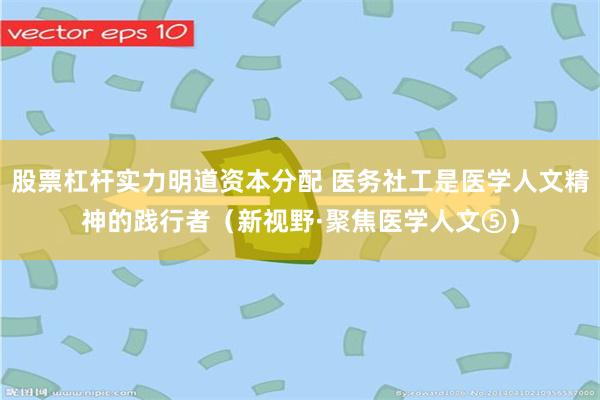 股票杠杆实力明道资本分配 医务社工是医学人文精神的践行者（新视野·聚焦医学人文⑤）