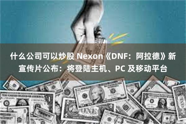 什么公司可以炒股 Nexon《DNF：阿拉德》新宣传片公布：将登陆主机、PC 及移动平台