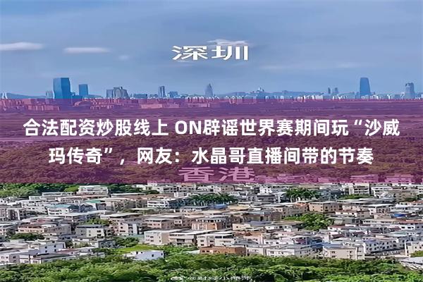 合法配资炒股线上 ON辟谣世界赛期间玩“沙威玛传奇”，网友：水晶哥直播间带的节奏