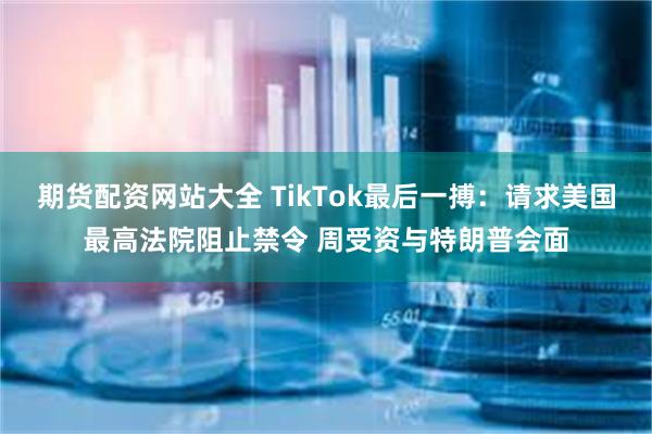 期货配资网站大全 TikTok最后一搏：请求美国最高法院阻止禁令 周受资与特朗普会面