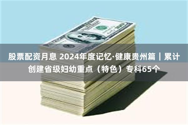 股票配资月息 2024年度记忆·健康贵州篇｜累计创建省级妇幼重点（特色）专科65个