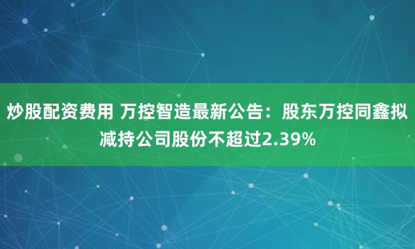 炒股配资费用 万控智造最新公告：股东万控同鑫拟减持公司股份不超过2.39%