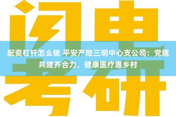 配资杠杆怎么做 平安产险三明中心支公司：党建共建齐合力，健康医疗惠乡村