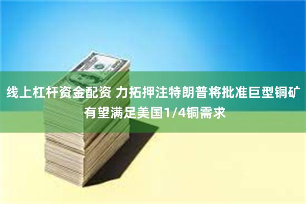 线上杠杆资金配资 力拓押注特朗普将批准巨型铜矿 有望满足美国1/4铜需求