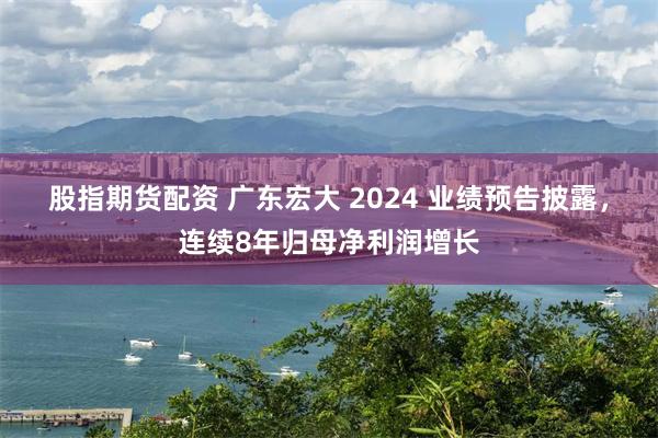 股指期货配资 广东宏大 2024 业绩预告披露，连续8年归母净利润增长