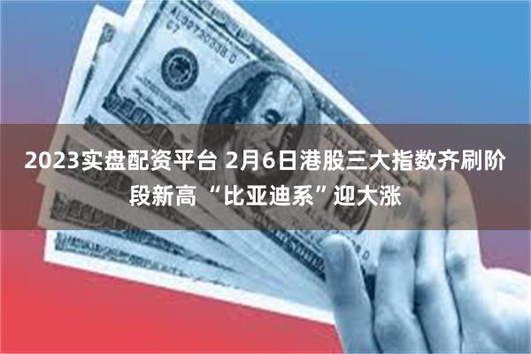 2023实盘配资平台 2月6日港股三大指数齐刷阶段新高 “比亚迪系”迎大涨