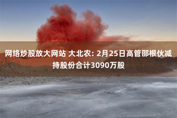 网络炒股放大网站 大北农: 2月25日高管邵根伙减持股份合计3090万股