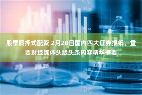 股票质押式配资 2月28日国内四大证券报纸、重要财经媒体头版头条内容精华摘要