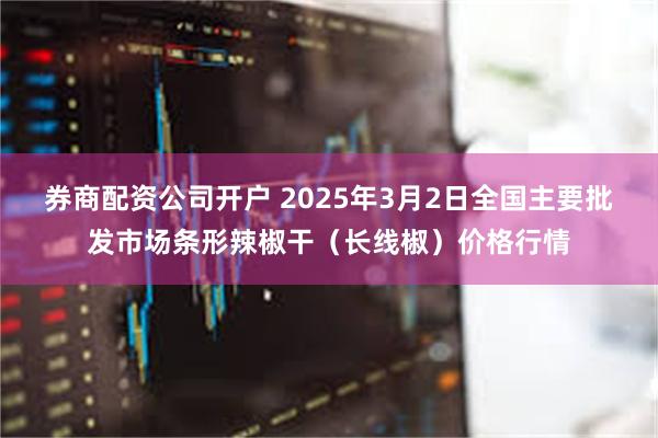 券商配资公司开户 2025年3月2日全国主要批发市场条形辣椒干（长线椒）价格行情