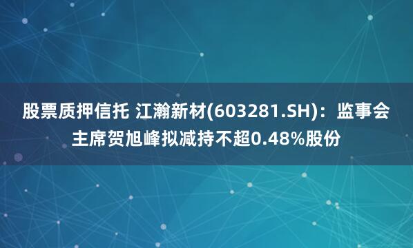 股票质押信托 江瀚新材(603281.SH)：监事会主席贺旭峰拟减持不超0.48%股份